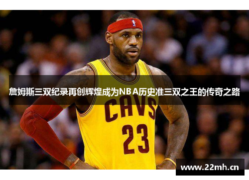 詹姆斯三双纪录再创辉煌成为NBA历史准三双之王的传奇之路